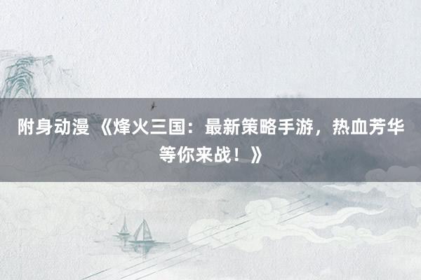 附身动漫 《烽火三国：最新策略手游，热血芳华等你来战！》