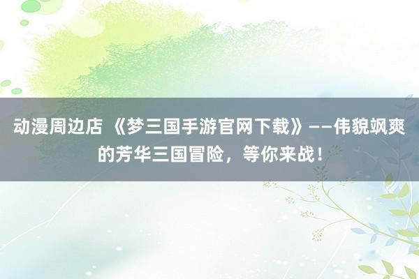 动漫周边店 《梦三国手游官网下载》——伟貌飒爽的芳华三国冒险，等你来战！