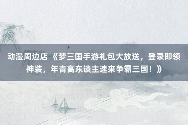 动漫周边店 《梦三国手游礼包大放送，登录即领神装，年青高东谈主速来争霸三国！》