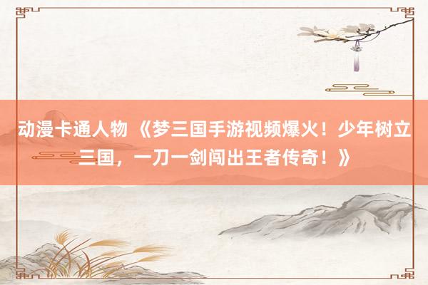 动漫卡通人物 《梦三国手游视频爆火！少年树立三国，一刀一剑闯出王者传奇！》