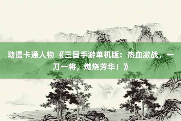 动漫卡通人物 《三国手游单机版：热血激战，一刀一将，燃烧芳华！》