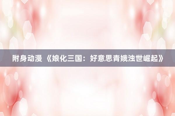 附身动漫 《娘化三国：好意思青娥浊世崛起》