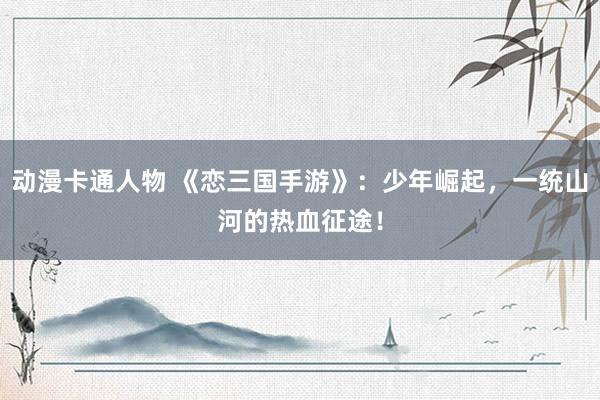 动漫卡通人物 《恋三国手游》：少年崛起，一统山河的热血征途！