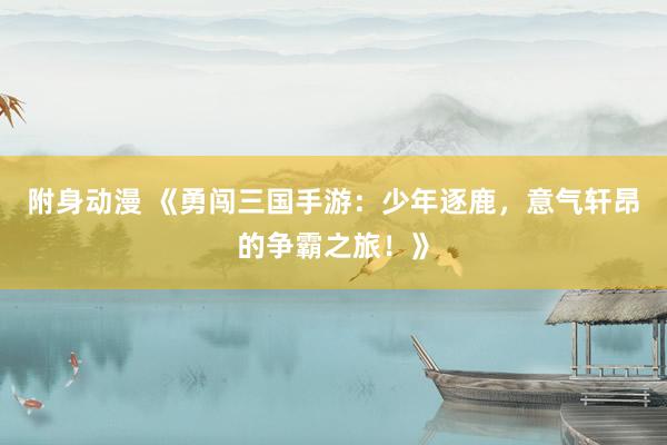 附身动漫 《勇闯三国手游：少年逐鹿，意气轩昂的争霸之旅！》