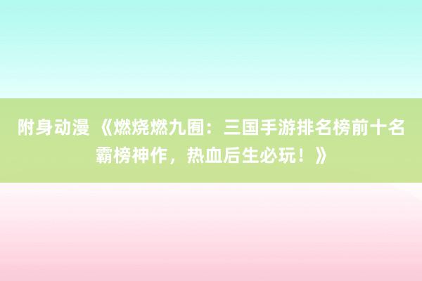附身动漫 《燃烧燃九囿：三国手游排名榜前十名霸榜神作，热血后生必玩！》