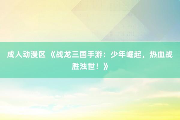 成人动漫区 《战龙三国手游：少年崛起，热血战胜浊世！》
