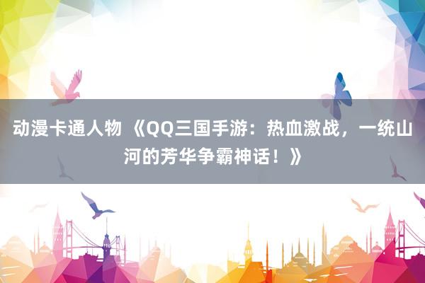 动漫卡通人物 《QQ三国手游：热血激战，一统山河的芳华争霸神话！》