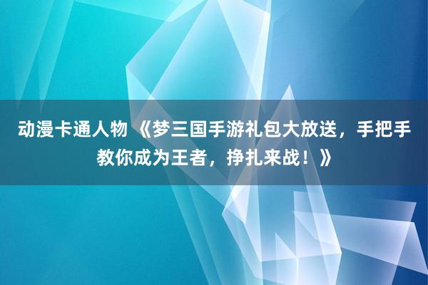 动漫卡通人物 《梦三国手游礼包大放送，手把手教你成为王者，挣扎来战！》