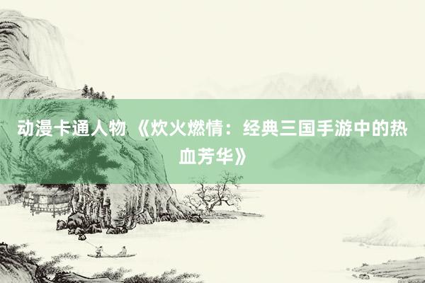 动漫卡通人物 《炊火燃情：经典三国手游中的热血芳华》