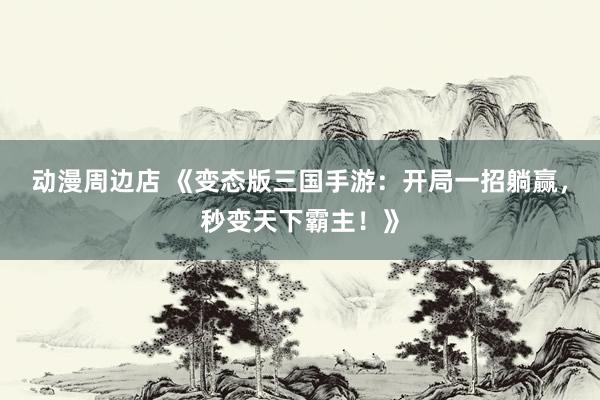 动漫周边店 《变态版三国手游：开局一招躺赢，秒变天下霸主！》