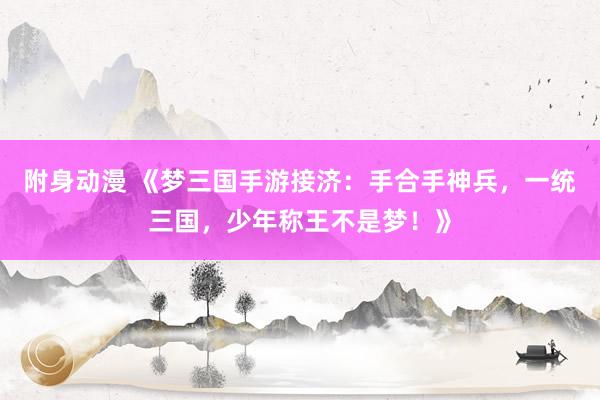 附身动漫 《梦三国手游接济：手合手神兵，一统三国，少年称王不是梦！》