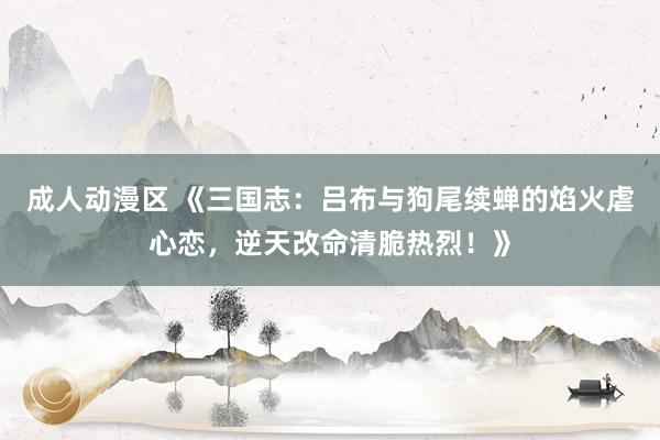 成人动漫区 《三国志：吕布与狗尾续蝉的焰火虐心恋，逆天改命清脆热烈！》