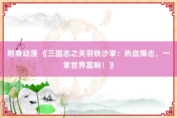 附身动漫 《三国志之关羽铁沙掌：热血爆击，一掌世界震响！》