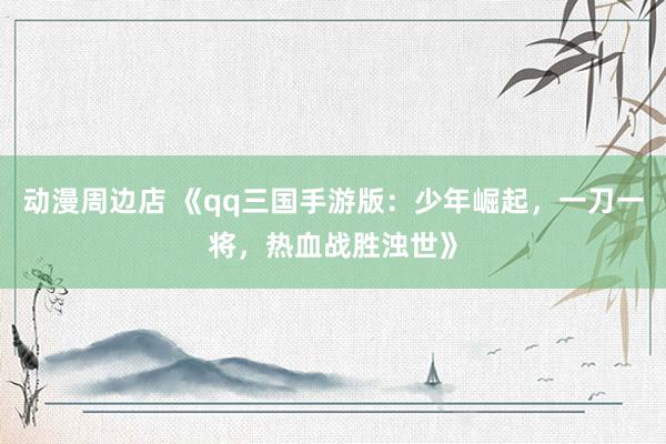 动漫周边店 《qq三国手游版：少年崛起，一刀一将，热血战胜浊世》