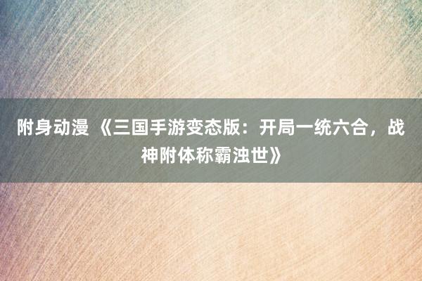 附身动漫 《三国手游变态版：开局一统六合，战神附体称霸浊世》