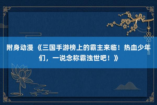 附身动漫 《三国手游榜上的霸主来临！热血少年们，一说念称霸浊世吧！》