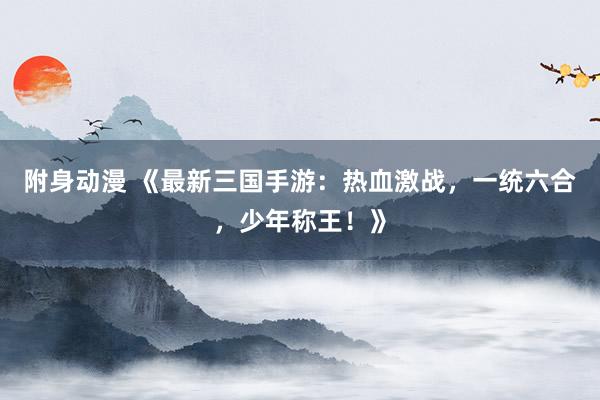 附身动漫 《最新三国手游：热血激战，一统六合，少年称王！》