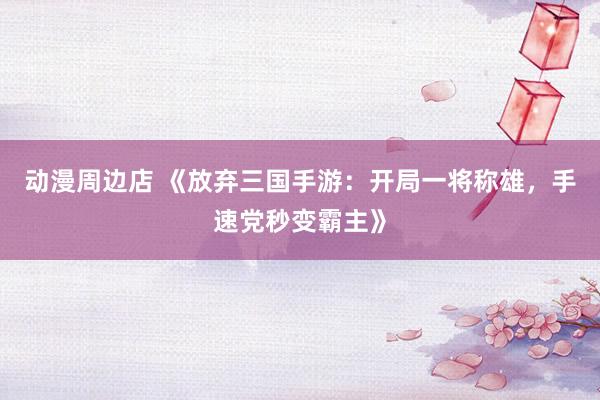 动漫周边店 《放弃三国手游：开局一将称雄，手速党秒变霸主》