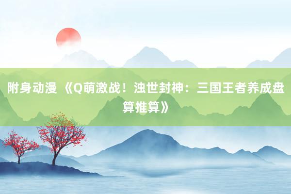 附身动漫 《Q萌激战！浊世封神：三国王者养成盘算推算》