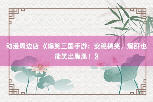 动漫周边店 《爆笑三国手游：安稳搞笑，爆肝也能笑出腹肌！》