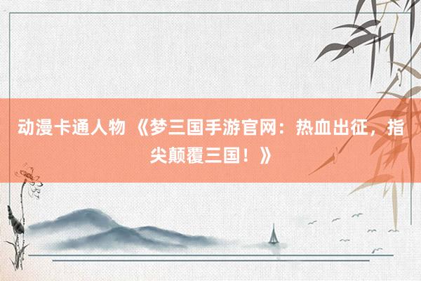 动漫卡通人物 《梦三国手游官网：热血出征，指尖颠覆三国！》