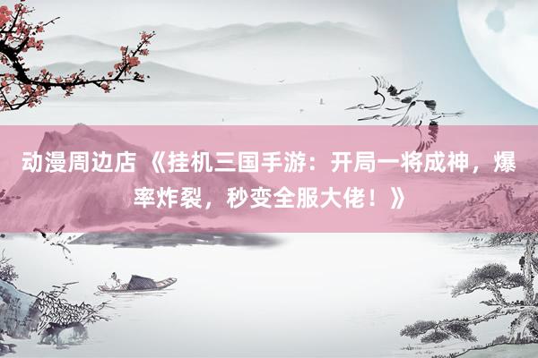 动漫周边店 《挂机三国手游：开局一将成神，爆率炸裂，秒变全服大佬！》