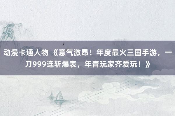 动漫卡通人物 《意气激昂！年度最火三国手游，一刀999连斩爆表，年青玩家齐爱玩！》