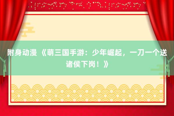 附身动漫 《萌三国手游：少年崛起，一刀一个送诸侯下岗！》