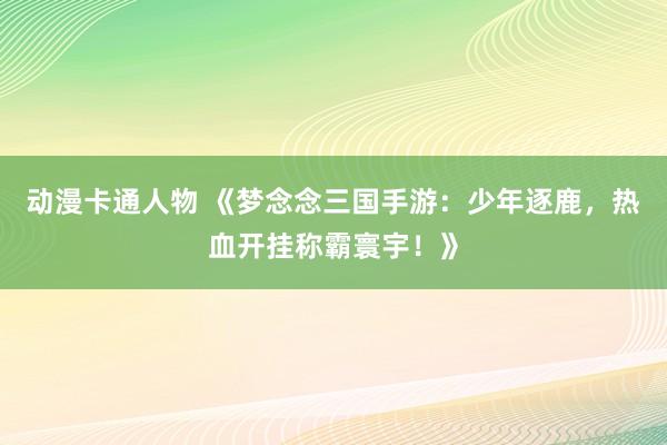 动漫卡通人物 《梦念念三国手游：少年逐鹿，热血开挂称霸寰宇！》
