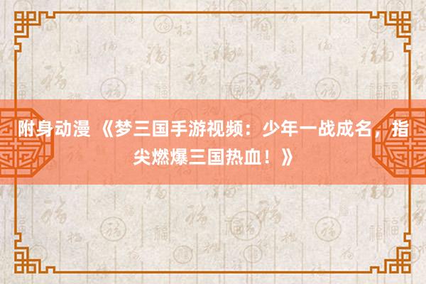附身动漫 《梦三国手游视频：少年一战成名，指尖燃爆三国热血！》
