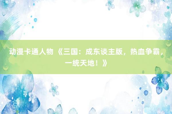 动漫卡通人物 《三国：成东谈主版，热血争霸，一统天地！》