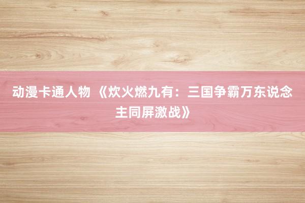 动漫卡通人物 《炊火燃九有：三国争霸万东说念主同屏激战》