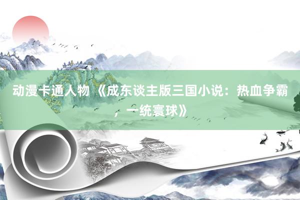 动漫卡通人物 《成东谈主版三国小说：热血争霸，一统寰球》