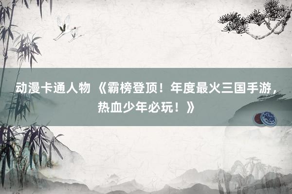 动漫卡通人物 《霸榜登顶！年度最火三国手游，热血少年必玩！》