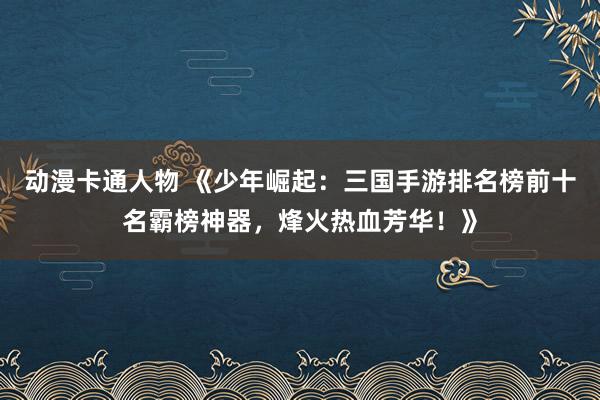动漫卡通人物 《少年崛起：三国手游排名榜前十名霸榜神器，烽火热血芳华！》