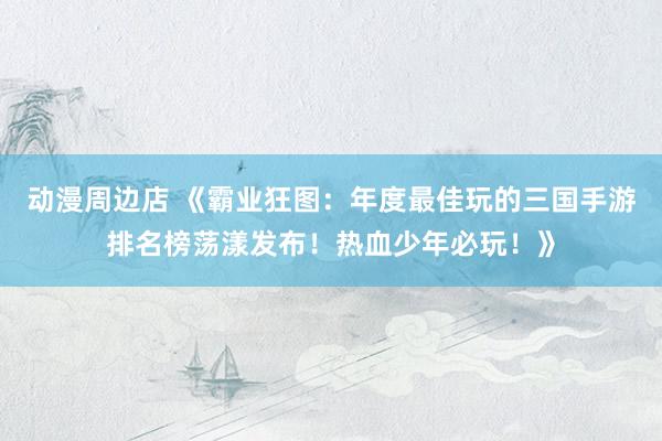 动漫周边店 《霸业狂图：年度最佳玩的三国手游排名榜荡漾发布！热血少年必玩！》