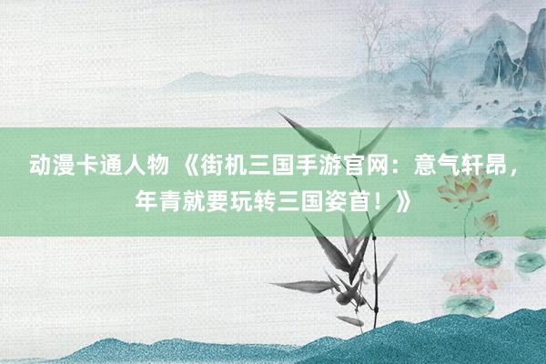动漫卡通人物 《街机三国手游官网：意气轩昂，年青就要玩转三国姿首！》