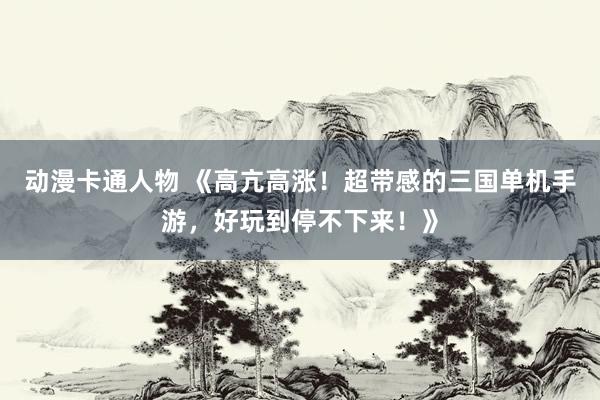 动漫卡通人物 《高亢高涨！超带感的三国单机手游，好玩到停不下来！》