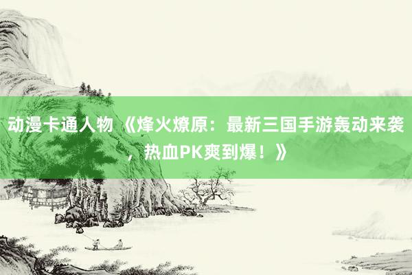 动漫卡通人物 《烽火燎原：最新三国手游轰动来袭，热血PK爽到爆！》