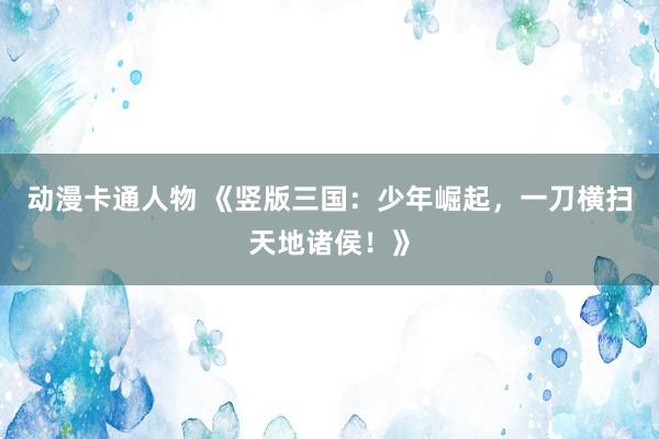 动漫卡通人物 《竖版三国：少年崛起，一刀横扫天地诸侯！》