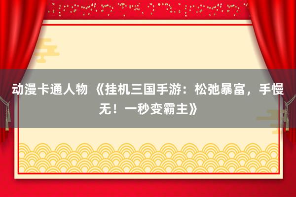 动漫卡通人物 《挂机三国手游：松弛暴富，手慢无！一秒变霸主》