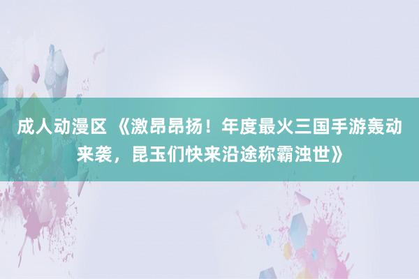 成人动漫区 《激昂昂扬！年度最火三国手游轰动来袭，昆玉们快来沿途称霸浊世》