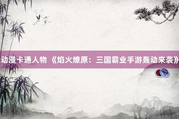 动漫卡通人物 《焰火燎原：三国霸业手游轰动来袭》