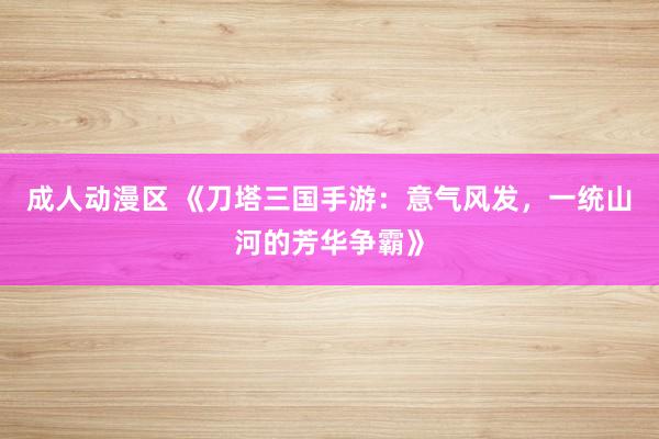 成人动漫区 《刀塔三国手游：意气风发，一统山河的芳华争霸》