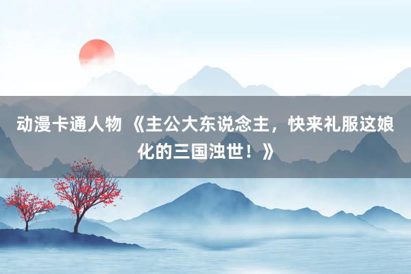 动漫卡通人物 《主公大东说念主，快来礼服这娘化的三国浊世！》
