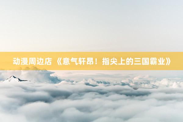 动漫周边店 《意气轩昂！指尖上的三国霸业》