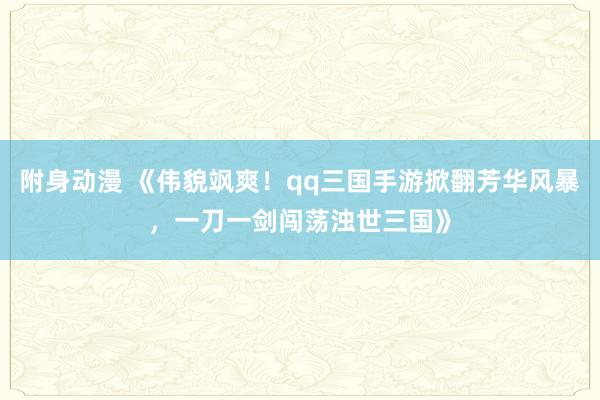 附身动漫 《伟貌飒爽！qq三国手游掀翻芳华风暴，一刀一剑闯荡浊世三国》