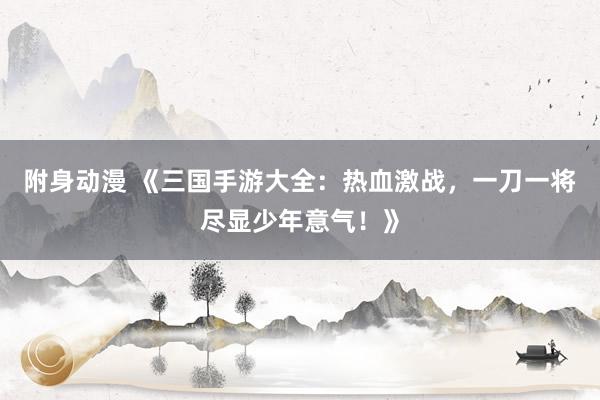 附身动漫 《三国手游大全：热血激战，一刀一将尽显少年意气！》