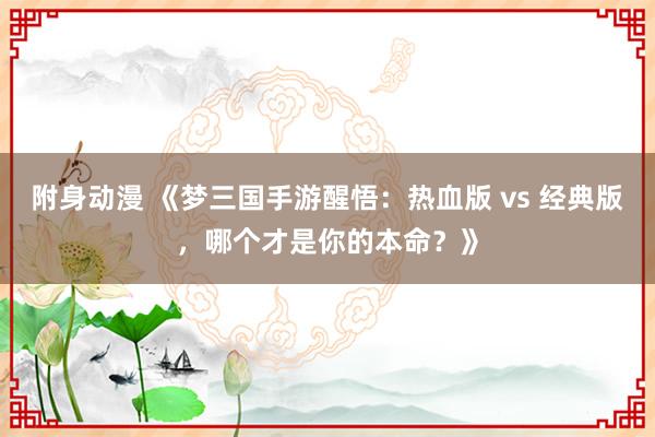 附身动漫 《梦三国手游醒悟：热血版 vs 经典版，哪个才是你的本命？》