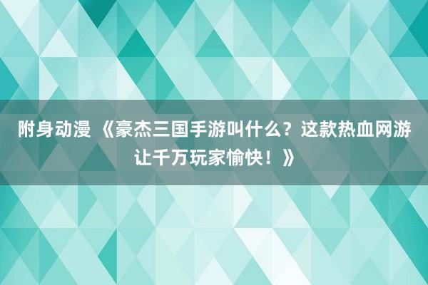 附身动漫 《豪杰三国手游叫什么？这款热血网游让千万玩家愉快！》